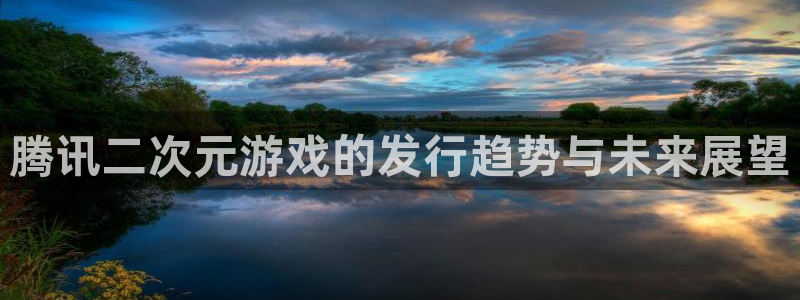 db电竞官网客服服务电话号码：腾讯二次元游戏的发行趋势与未来展望