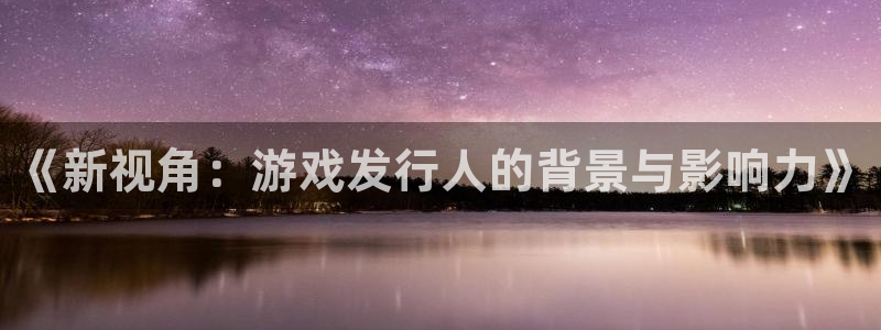 广州db电竞网络科技有限公司：《新视角：游戏发行人的背景与影响力》